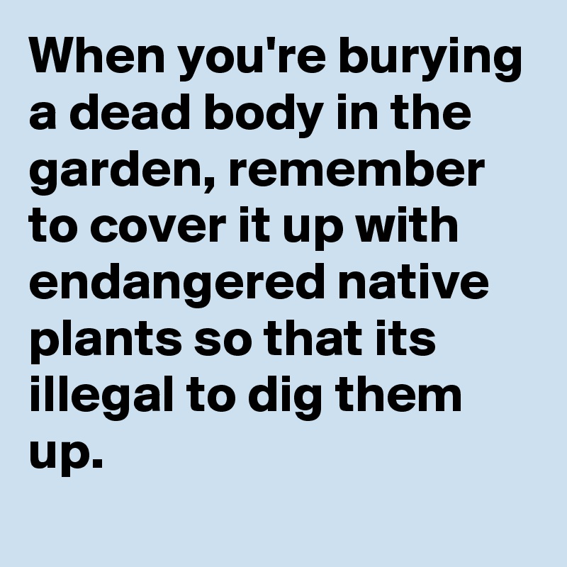 When you're burying a dead body in the garden, remember to cover it up with endangered native plants so that its illegal to dig them up.