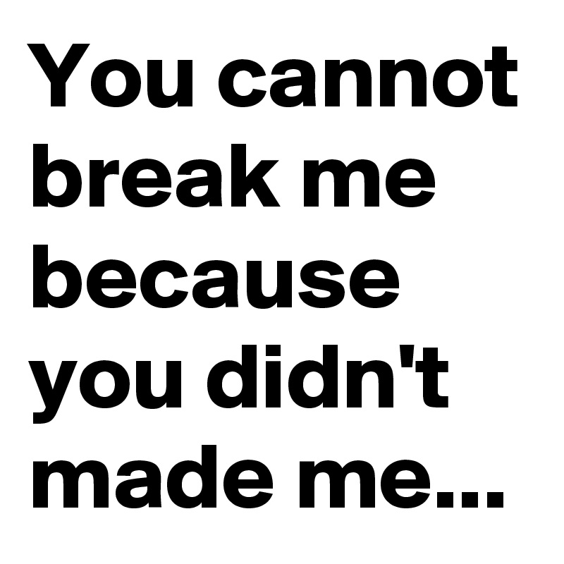 You cannot break me because you didn't made me...