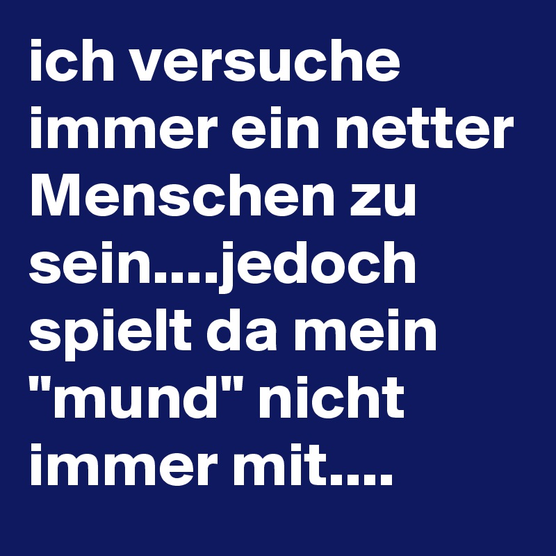 ich versuche immer ein netter Menschen zu sein....jedoch spielt da mein "mund" nicht immer mit....