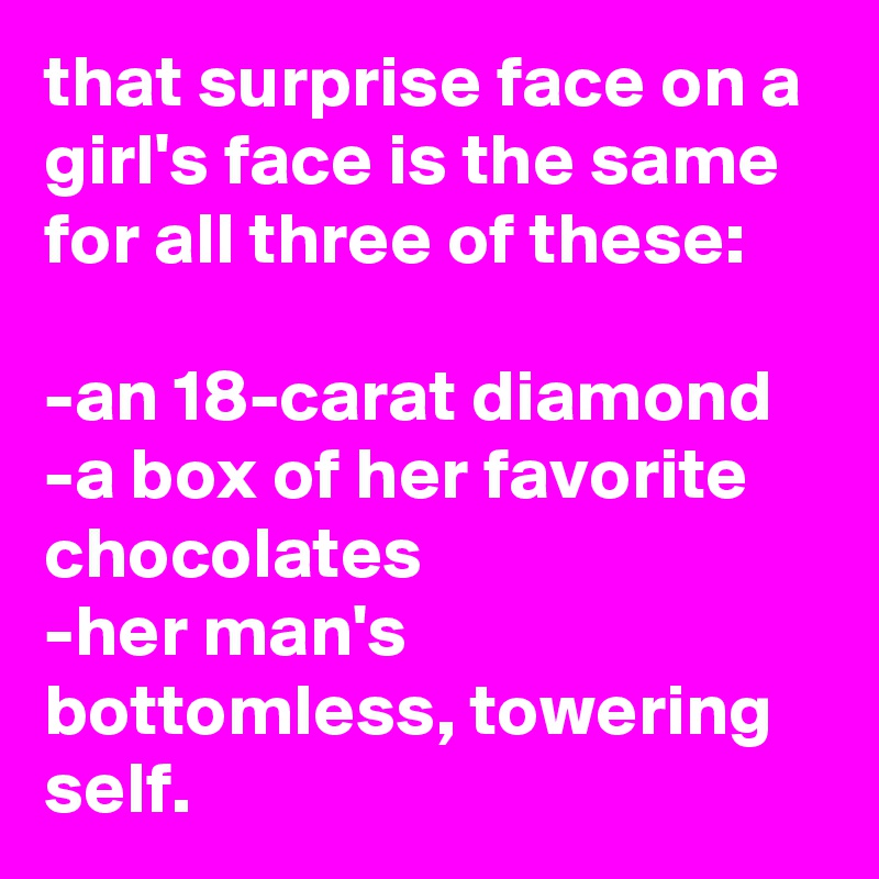 that surprise face on a girl's face is the same for all three of these:

-an 18-carat diamond
-a box of her favorite chocolates
-her man's bottomless, towering self.