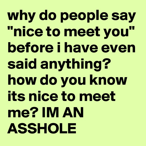 why do people say "nice to meet you" before i have even said anything? how do you know its nice to meet me? IM AN ASSHOLE