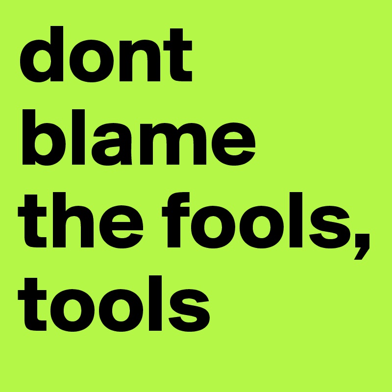 dont blame the fools,
tools