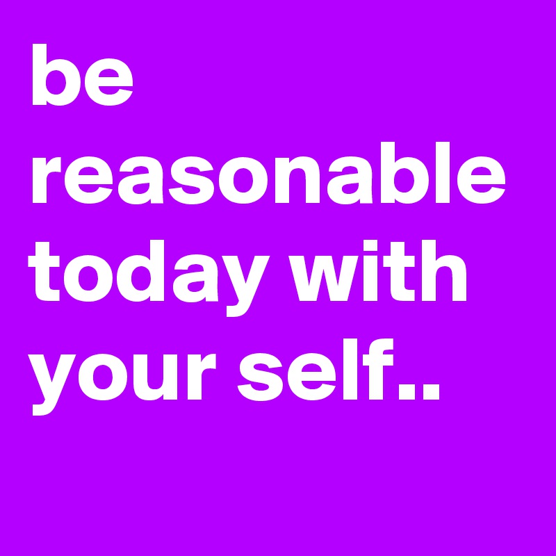 be reasonable today with your self..