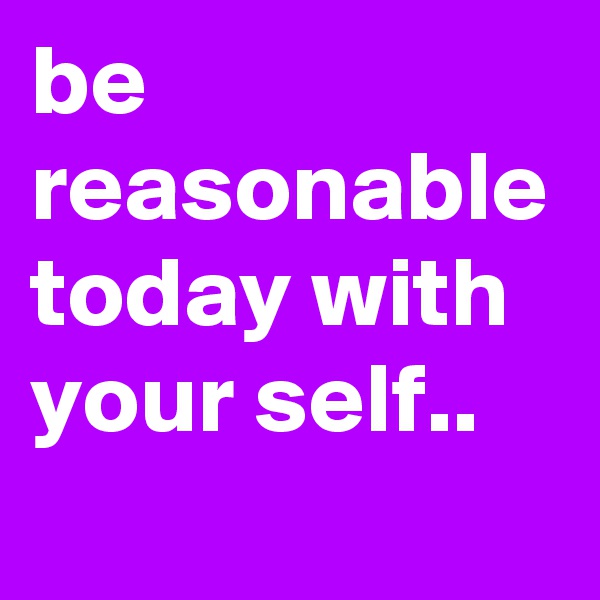 be reasonable today with your self..