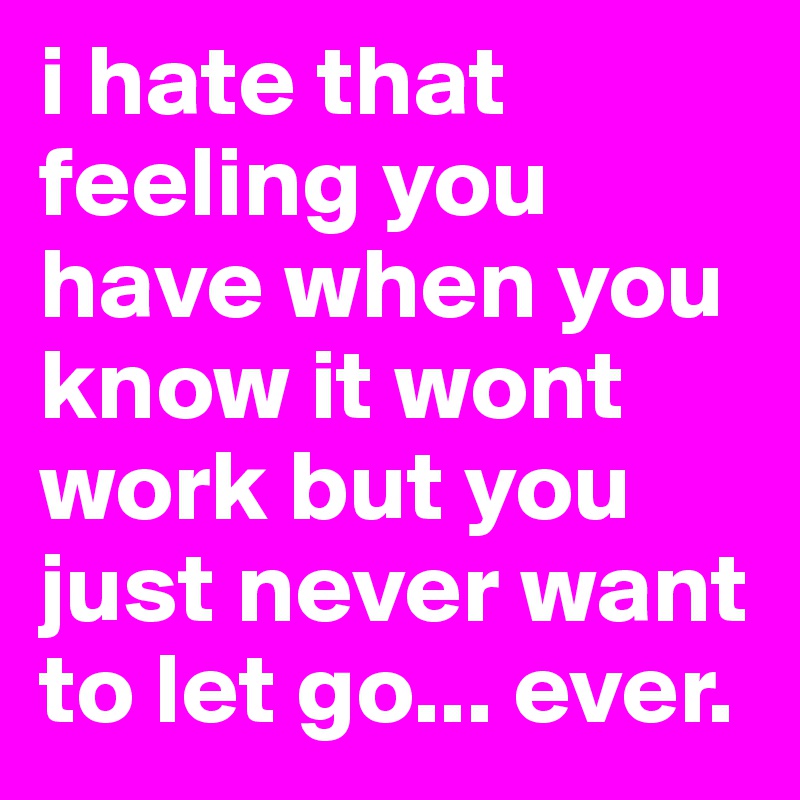 i hate that feeling you have when you know it wont work but you just never want to let go... ever. 