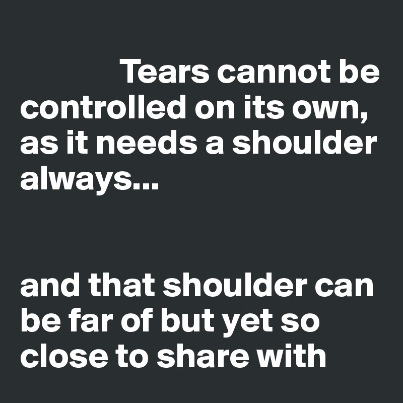       
              Tears cannot be controlled on its own,  as it needs a shoulder 
always...


and that shoulder can be far of but yet so close to share with 