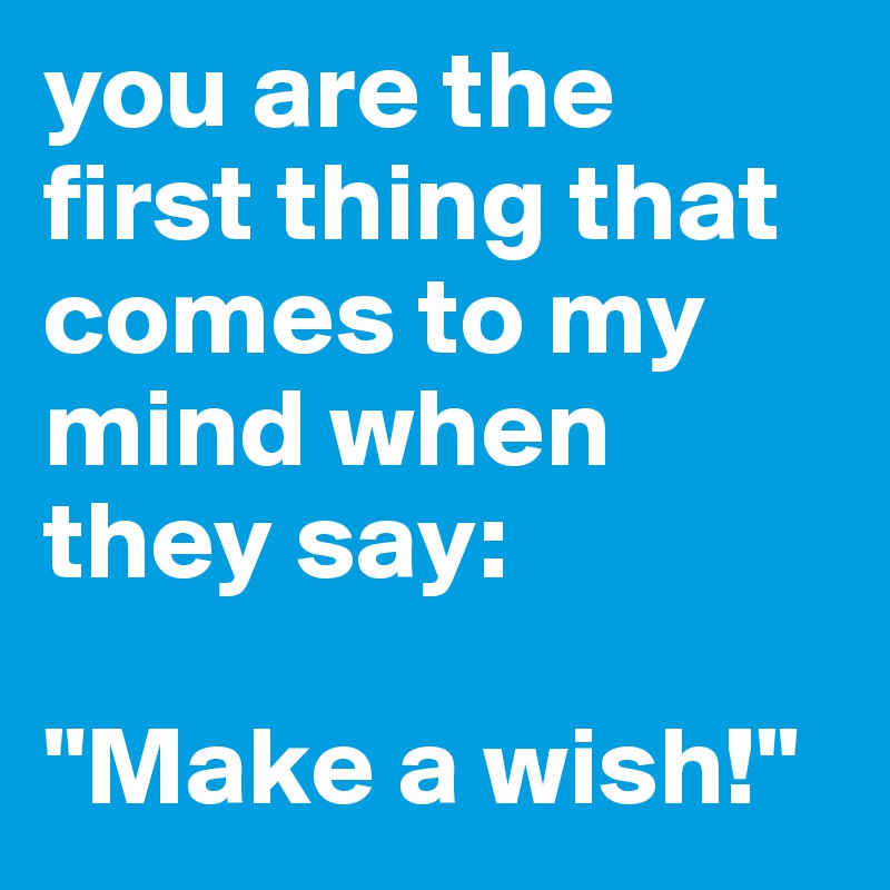 you are the first thing that comes to my mind when they say: 

"Make a wish!"