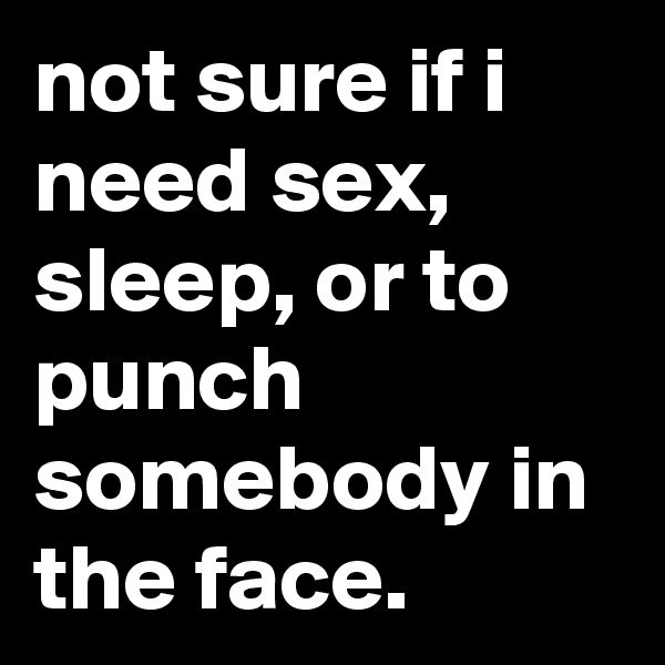 not sure if i need sex, sleep, or to punch somebody in the face.