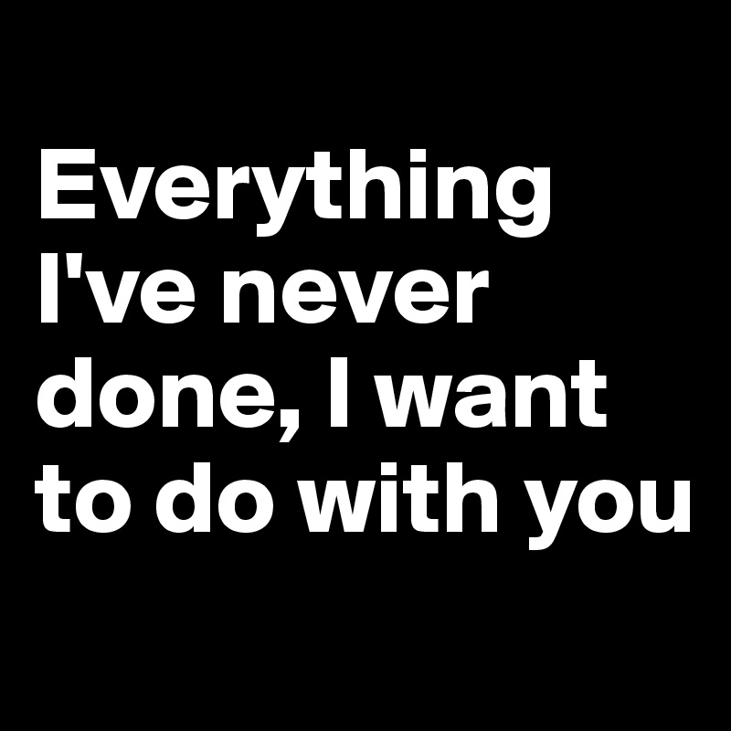 
Everything I've never done, I want to do with you
