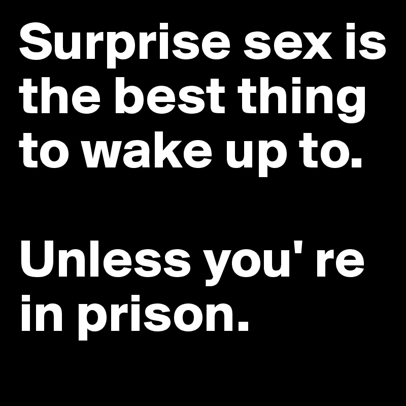 Surprise sex is the best thing to wake up to. 

Unless you' re in prison.