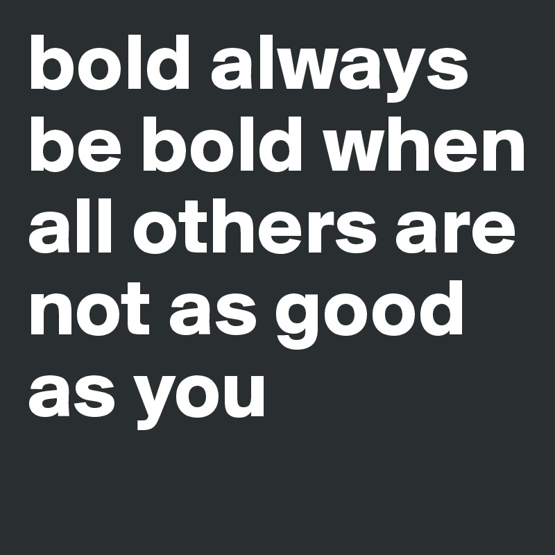 bold always be bold when all others are not as good as you 