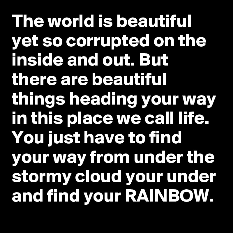The world is beautiful yet so corrupted on the inside and out. But there are beautiful things heading your way in this place we call life. You just have to find your way from under the stormy cloud your under and find your RAINBOW.