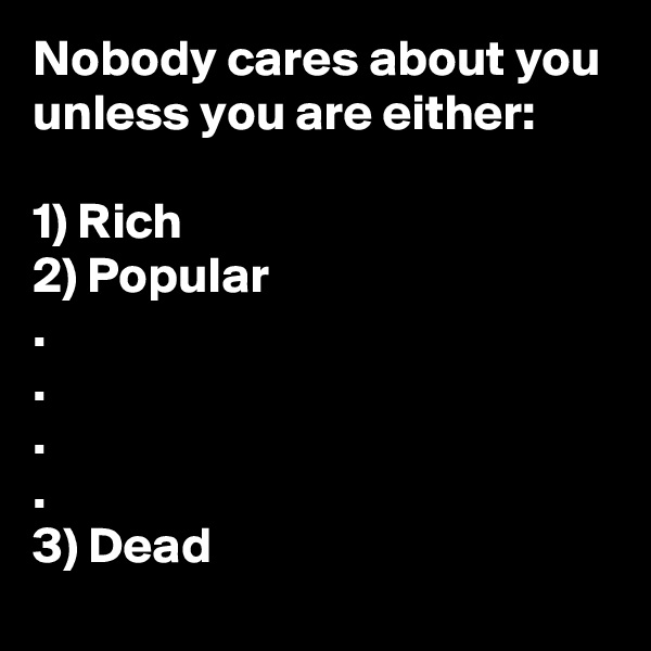 Nobody cares about you unless you are either:

1) Rich
2) Popular
.
.
.
.
3) Dead