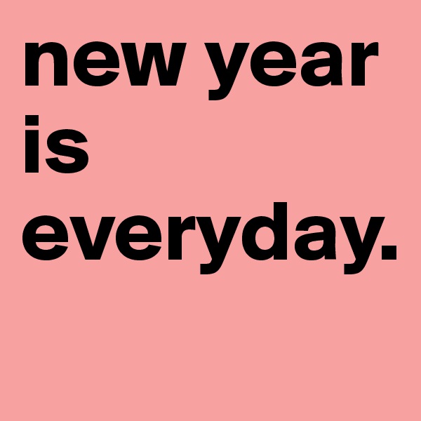 new year is everyday.
