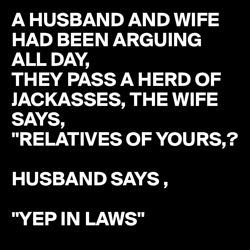 A HUSBAND AND WIFE HAD BEEN ARGUING ALL DAY,
THEY PASS A HERD OF JACKASSES, THE WIFE SAYS, 
"RELATIVES OF YOURS,?

HUSBAND SAYS ,

"YEP IN LAWS"