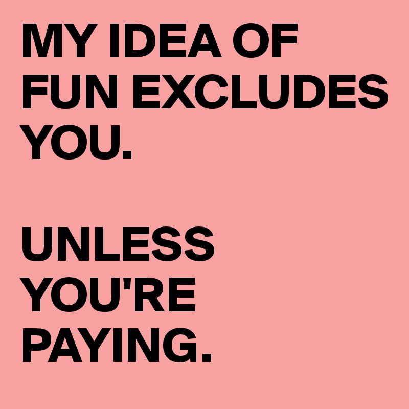 MY IDEA OF FUN EXCLUDES YOU. 

UNLESS YOU'RE PAYING.