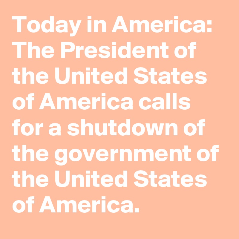 Today in America: The President of the United States of America calls for a shutdown of the government of the United States of America.