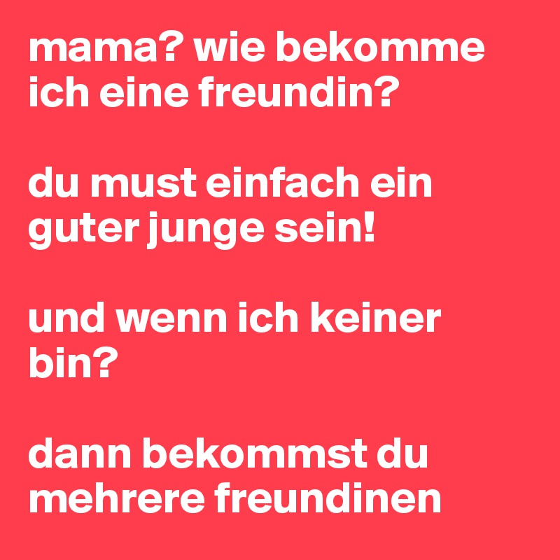 mama? wie bekomme ich eine freundin? 

du must einfach ein guter junge sein!

und wenn ich keiner bin?

dann bekommst du mehrere freundinen
