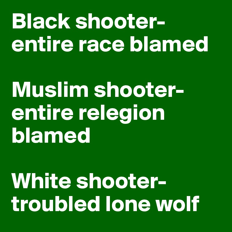 Black shooter-entire race blamed

Muslim shooter-entire relegion blamed

White shooter-troubled lone wolf