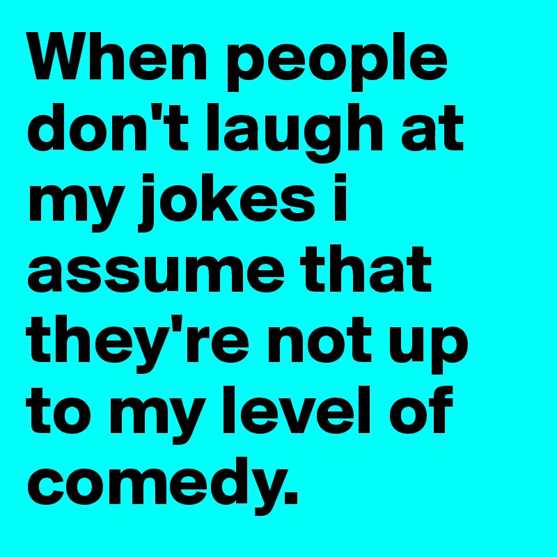 When people don't laugh at my jokes i assume that they're not up to my level of comedy. 
