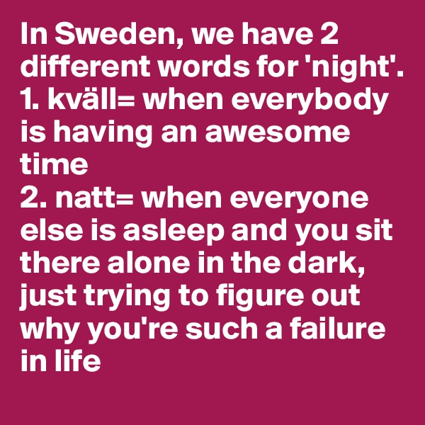 In Sweden, we have 2 different words for 'night'.
1. kväll= when everybody is having an awesome time
2. natt= when everyone else is asleep and you sit there alone in the dark, just trying to figure out why you're such a failure in life