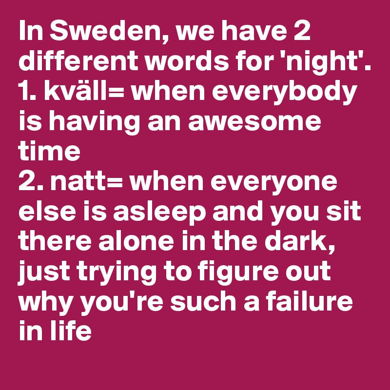 In Sweden, we have 2 different words for 'night'.
1. kväll= when everybody is having an awesome time
2. natt= when everyone else is asleep and you sit there alone in the dark, just trying to figure out why you're such a failure in life
