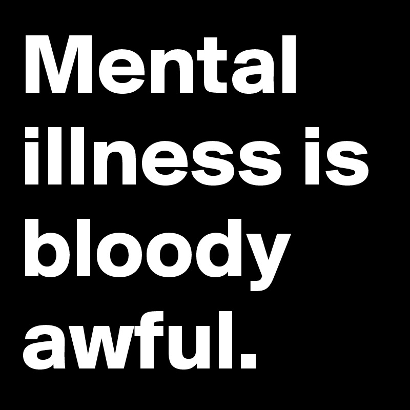 Mental illness is bloody awful.