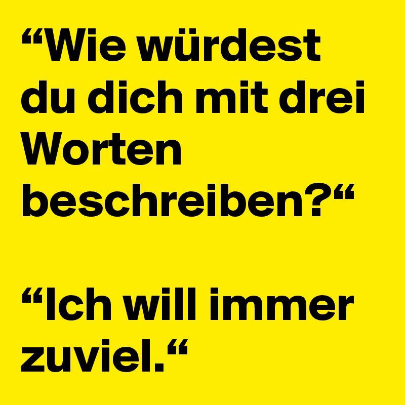 “Wie würdest du dich mit drei Worten beschreiben?“

“Ich will immer zuviel.“