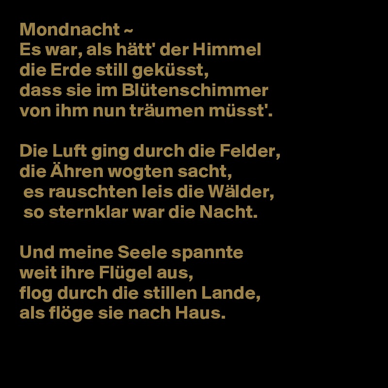 Mondnacht ~
Es war, als hätt' der Himmel
die Erde still geküsst,
dass sie im Blütenschimmer 
von ihm nun träumen müsst'.

Die Luft ging durch die Felder, 
die Ähren wogten sacht,
 es rauschten leis die Wälder,
 so sternklar war die Nacht.

Und meine Seele spannte
weit ihre Flügel aus,
flog durch die stillen Lande,
als flöge sie nach Haus.

