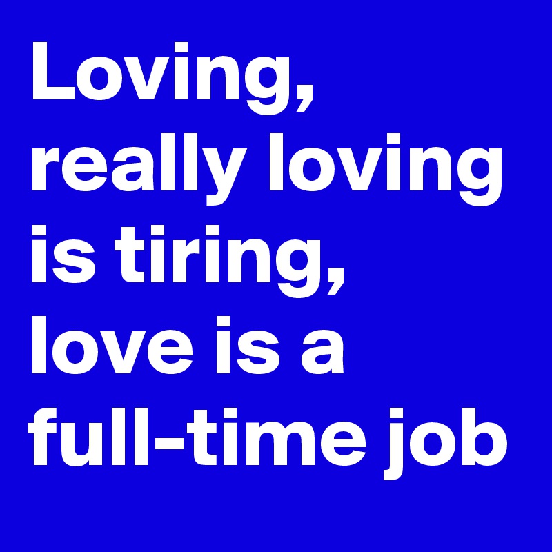 Loving, really loving is tiring, love is a full-time job