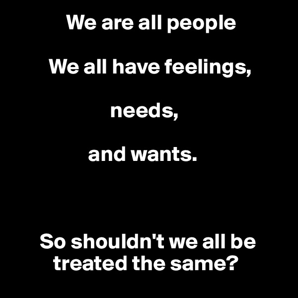             We are all people 

        We all have feelings, 

                      needs, 

                 and wants. 



      So shouldn't we all be 
         treated the same?