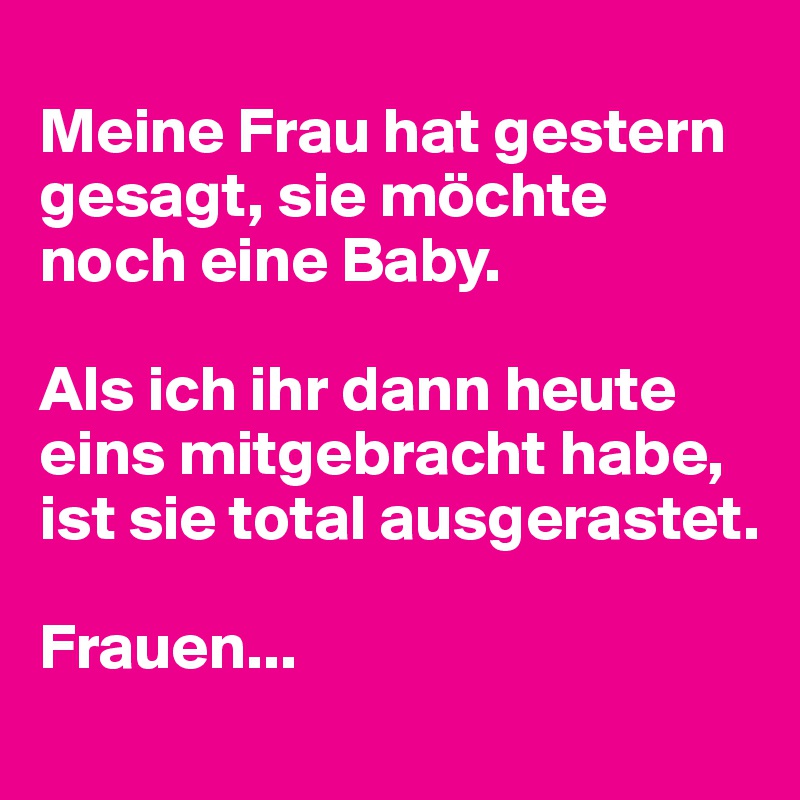 
Meine Frau hat gestern gesagt, sie möchte noch eine Baby.

Als ich ihr dann heute eins mitgebracht habe, ist sie total ausgerastet.

Frauen...