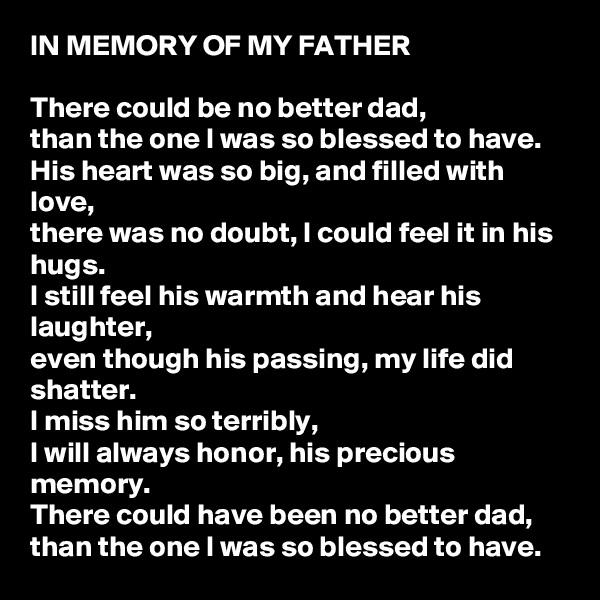 IN MEMORY OF MY FATHER

There could be no better dad, 
than the one I was so blessed to have. 
His heart was so big, and filled with love, 
there was no doubt, I could feel it in his hugs. 
I still feel his warmth and hear his laughter, 
even though his passing, my life did shatter. 
I miss him so terribly, 
I will always honor, his precious memory. 
There could have been no better dad, 
than the one I was so blessed to have. 