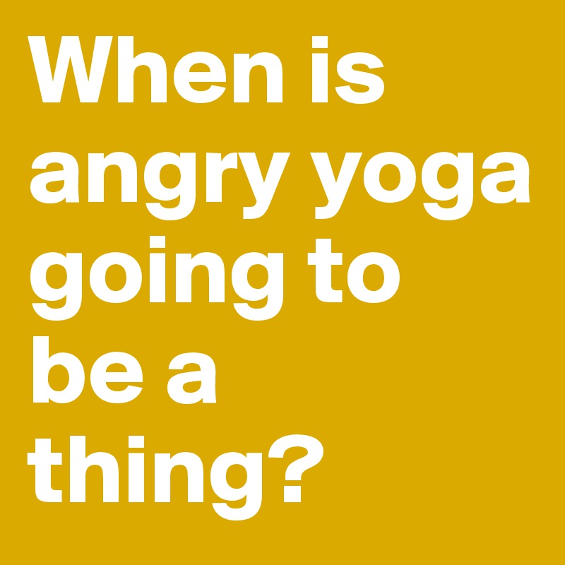 When is angry yoga going to be a thing?