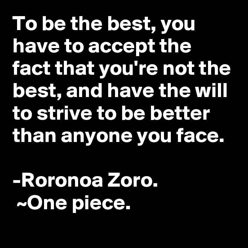 To be the best, you have to accept the fact that you're not the best, and have the will to strive to be better than anyone you face. 

-Roronoa Zoro.
 ~One piece.