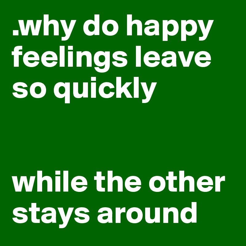 .why do happy feelings leave so quickly


while the other stays around