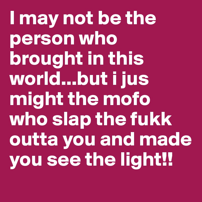 I may not be the person who brought in this world...but i jus might the mofo who slap the fukk outta you and made you see the light!! 