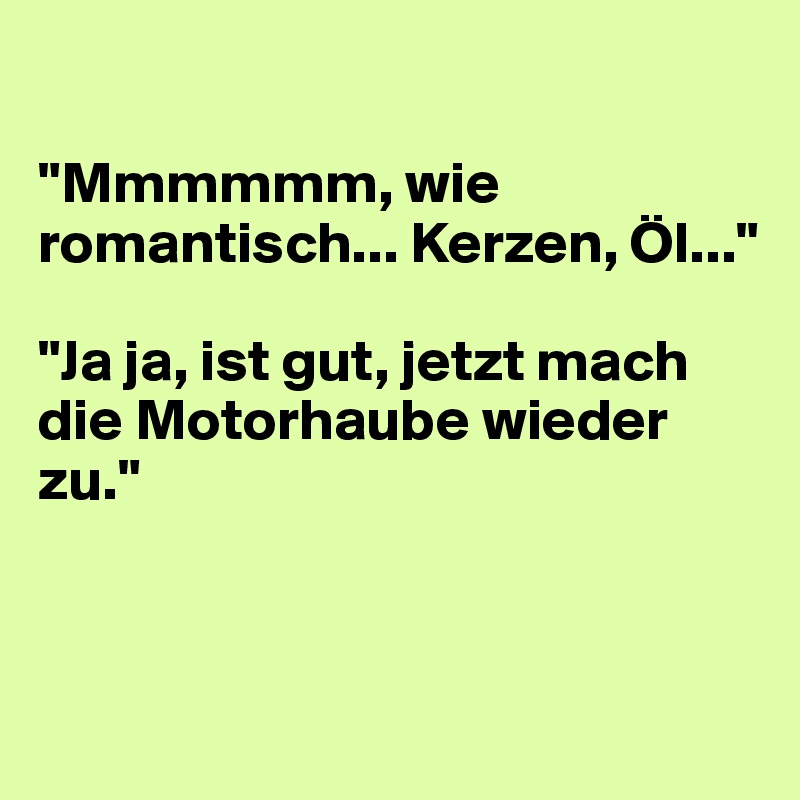 

"Mmmmmm, wie romantisch... Kerzen, Öl..."

"Ja ja, ist gut, jetzt mach die Motorhaube wieder zu."



