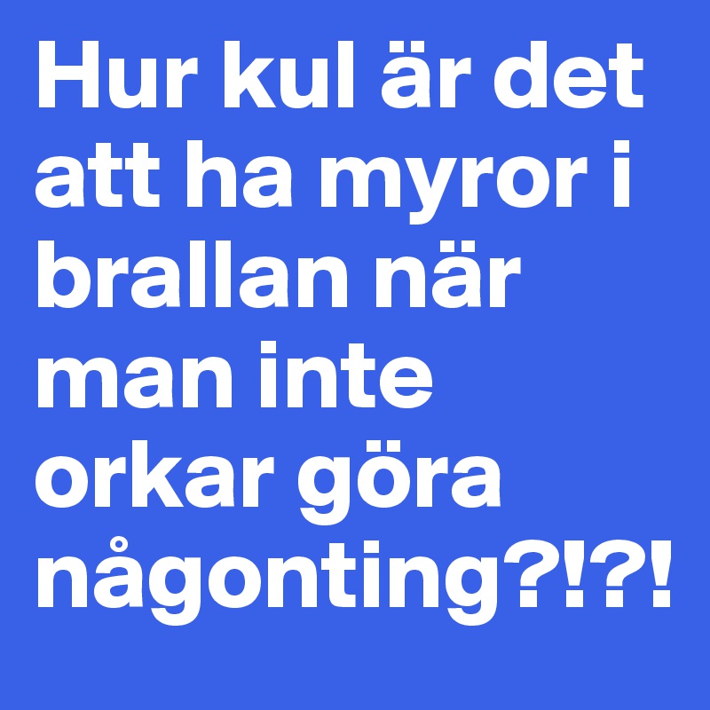 Hur kul är det att ha myror i brallan när man inte orkar göra någonting?!?!
