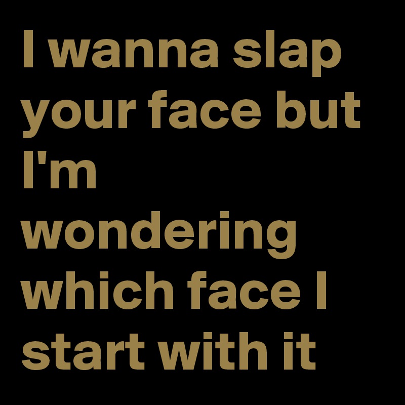 I wanna slap your face but I'm wondering which face I start with it 