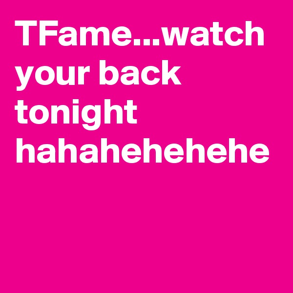 TFame...watch your back tonight hahahehehehe