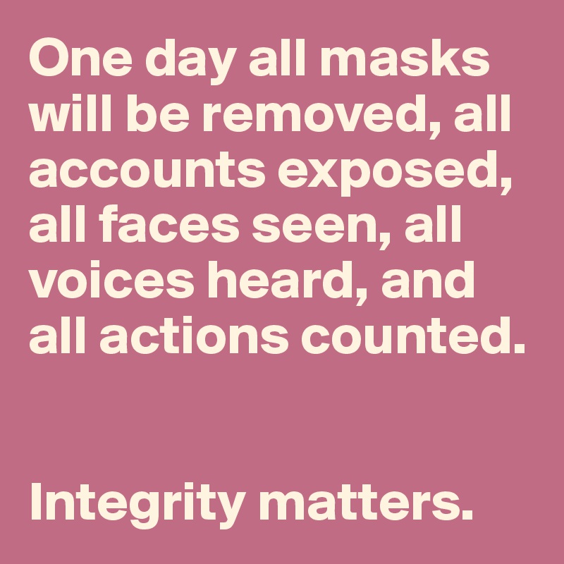 One day all masks will be removed, all accounts exposed, all faces seen, all voices heard, and all actions counted. 


Integrity matters. 