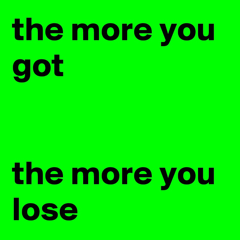 the more you got


the more you lose