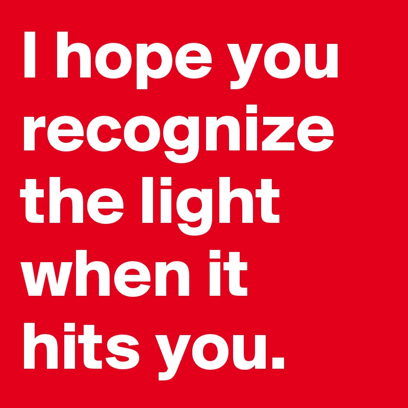 I hope you recognize the light when it hits you.