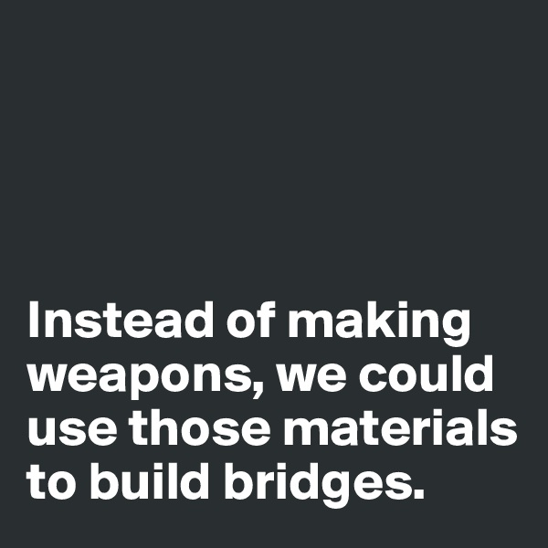 




Instead of making weapons, we could 
use those materials to build bridges. 