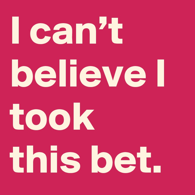 I can’t believe I took this bet.
