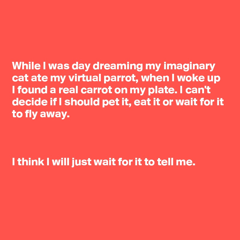 



While I was day dreaming my imaginary cat ate my virtual parrot, when I woke up I found a real carrot on my plate. I can't decide if I should pet it, eat it or wait for it to fly away. 



I think I will just wait for it to tell me.
 



