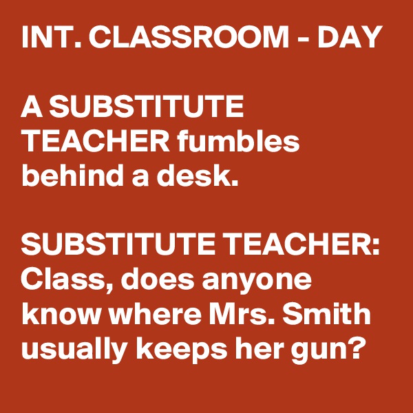 INT. CLASSROOM - DAY

A SUBSTITUTE TEACHER fumbles behind a desk.

SUBSTITUTE TEACHER: Class, does anyone know where Mrs. Smith usually keeps her gun?