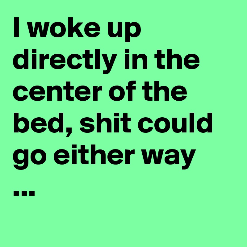 I woke up directly in the center of the bed, shit could go either way  ...
