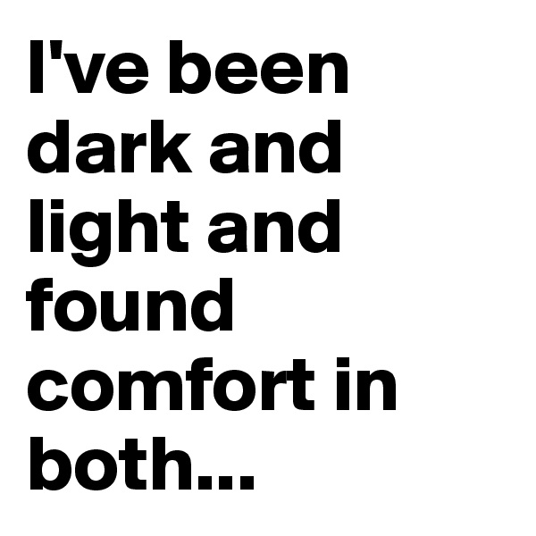 I've been dark and light and found comfort in both...